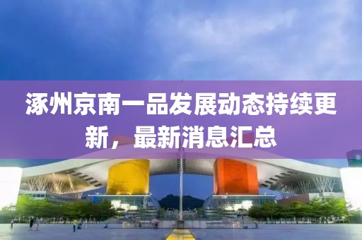 涿州京南一品发展动态持续更新，最新消息汇总
