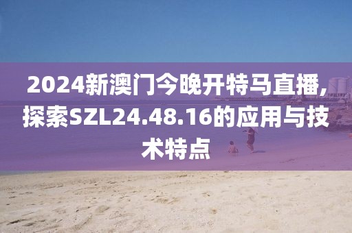 2024新澳门今晚开特马直播,探索SZL24.48.16的应用与技术特点