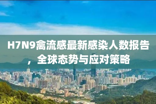 H7N9禽流感最新感染人数报告，全球态势与应对策略