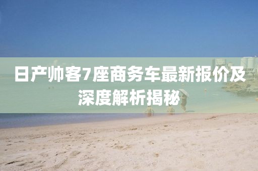 日产帅客7座商务车最新报价及深度解析揭秘