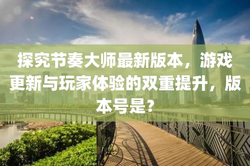 探究节奏大师最新版本，游戏更新与玩家体验的双重提升，版本号是？