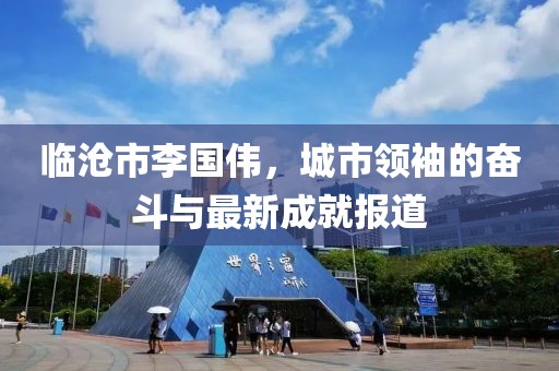 临沧市李国伟，城市领袖的奋斗与最新成就报道