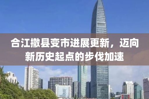 合江撤县变市进展更新，迈向新历史起点的步伐加速