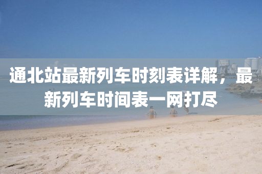 通北站最新列车时刻表详解，最新列车时间表一网打尽