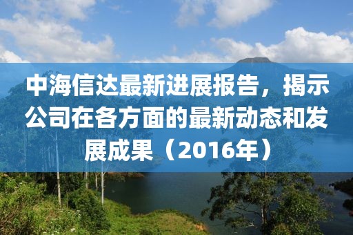 中海信达最新进展报告，揭示公司在各方面的最新动态和发展成果（2016年）