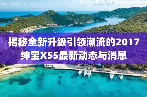 揭秘全新升级引领潮流的2017绅宝X55最新动态与消息