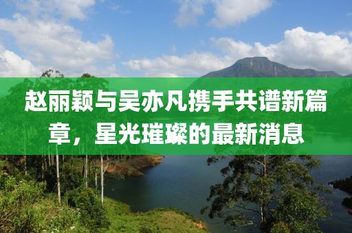 赵丽颖与吴亦凡携手共谱新篇章，星光璀璨的最新消息