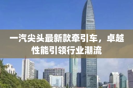 一汽尖头最新款牵引车，卓越性能引领行业潮流