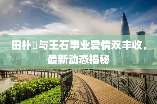 田朴珺与王石事业爱情双丰收，最新动态揭秘