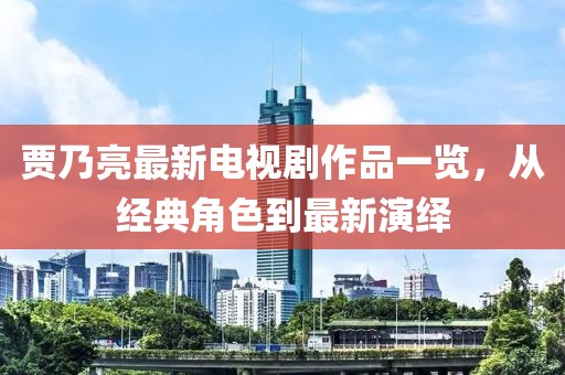 贾乃亮最新电视剧作品一览，从经典角色到最新演绎