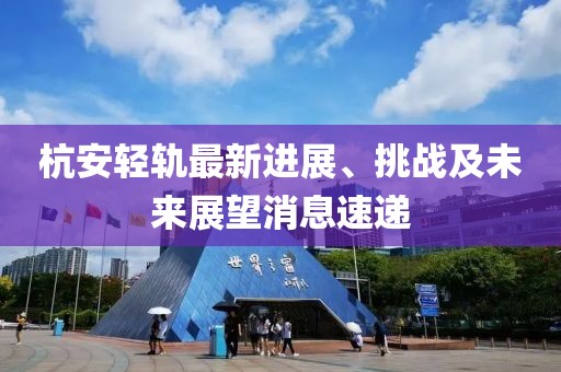 杭安轻轨最新进展、挑战及未来展望消息速递