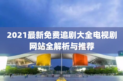 2021最新免费追剧大全电视剧网站全解析与推荐
