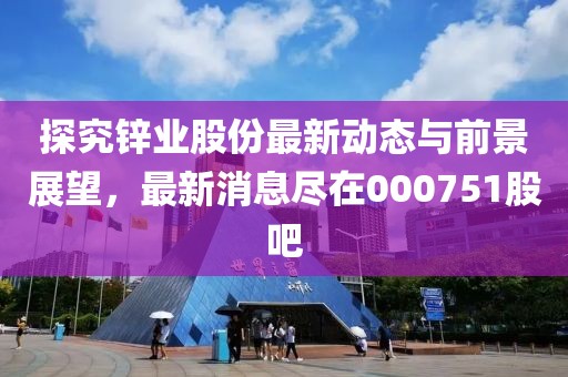探究锌业股份最新动态与前景展望，最新消息尽在000751股吧