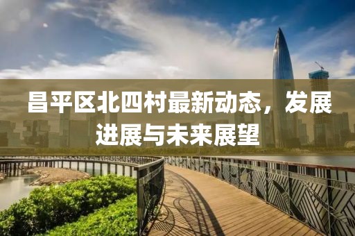 昌平区北四村最新动态，发展进展与未来展望