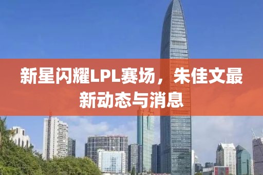 新星闪耀LPL赛场，朱佳文最新动态与消息