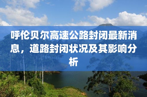 呼伦贝尔高速公路封闭最新消息，道路封闭状况及其影响分析