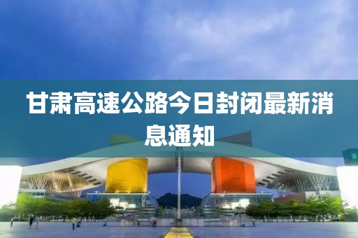 甘肃高速公路今日封闭最新消息通知