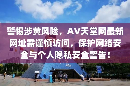 警惕涉黄风险，AV天堂网最新网址需谨慎访问，保护网络安全与个人隐私安全警告！