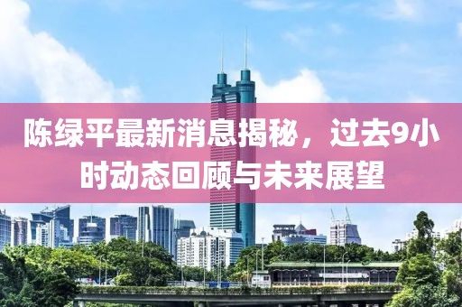 陈绿平最新消息揭秘，过去9小时动态回顾与未来展望