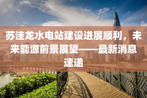 苏洼龙水电站建设进展顺利，未来能源前景展望——最新消息速递