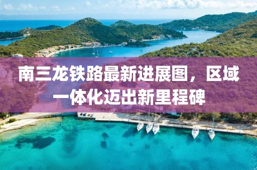 南三龙铁路最新进展图，区域一体化迈出新里程碑
