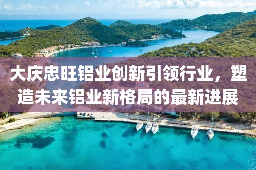 大庆忠旺铝业创新引领行业，塑造未来铝业新格局的最新进展