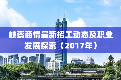 岐蔡商情最新招工动态及职业发展探索（2017年）