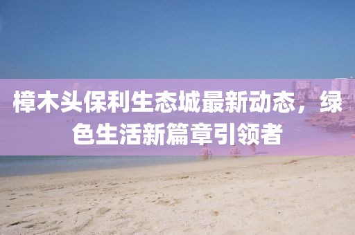 樟木头保利生态城最新动态，绿色生活新篇章引领者