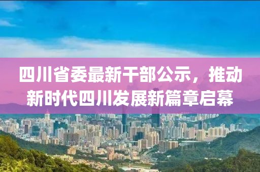 四川省委最新干部公示，推动新时代四川发展新篇章启幕