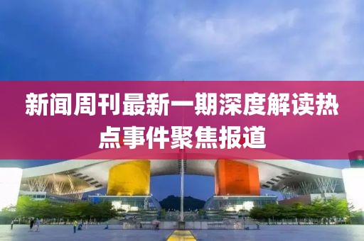新闻周刊最新一期深度解读热点事件聚焦报道