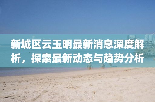 新城区云玉明最新消息深度解析，探索最新动态与趋势分析