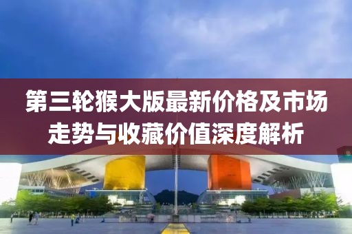 第三轮猴大版最新价格及市场走势与收藏价值深度解析