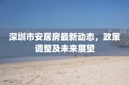深圳市安居房最新动态，政策调整及未来展望