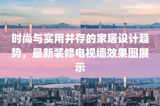 时尚与实用并存的家居设计趋势，最新装修电视墙效果图展示