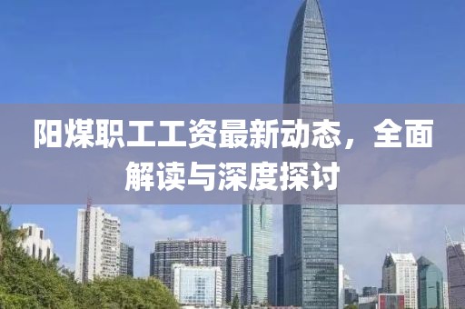 阳煤职工工资最新动态，全面解读与深度探讨