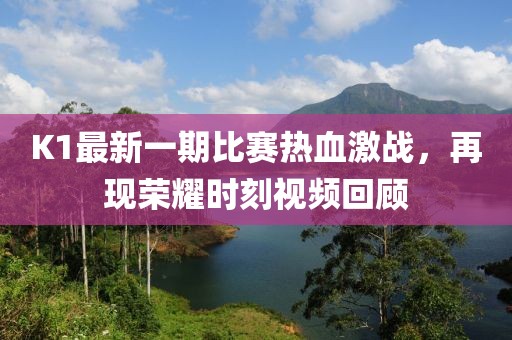 K1最新一期比赛热血激战，再现荣耀时刻视频回顾