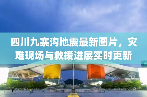 四川九寨沟地震最新图片，灾难现场与救援进展实时更新