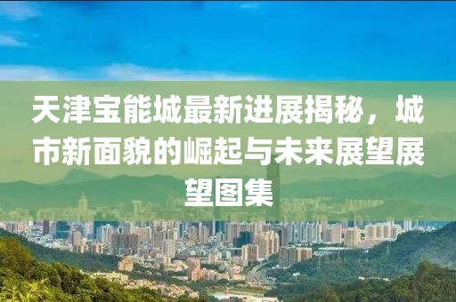 天津宝能城最新进展揭秘，城市新面貌的崛起与未来展望展望图集