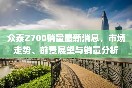 众泰Z700销量最新消息，市场走势、前景展望与销量分析