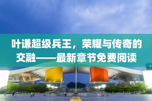 叶谦超级兵王，荣耀与传奇的交融——最新章节免费阅读