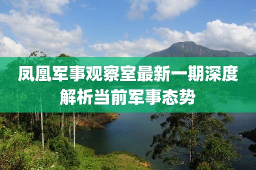 凤凰军事观察室最新一期深度解析当前军事态势