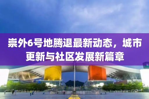 崇外6号地腾退最新动态，城市更新与社区发展新篇章