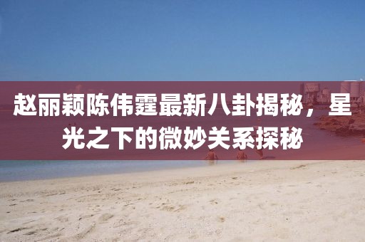 赵丽颖陈伟霆最新八卦揭秘，星光之下的微妙关系探秘