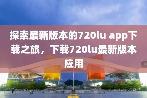 探索最新版本的720lu app下载之旅，下载720lu最新版本应用
