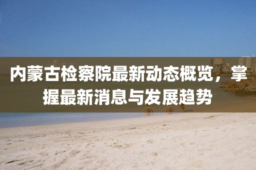内蒙古检察院最新动态概览，掌握最新消息与发展趋势