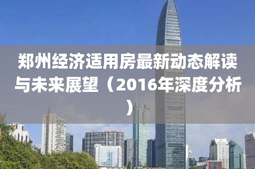郑州经济适用房最新动态解读与未来展望（2016年深度分析）