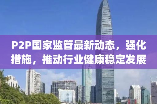 P2P国家监管最新动态，强化措施，推动行业健康稳定发展