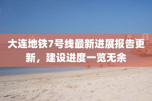 大连地铁7号线最新进展报告更新，建设进度一览无余