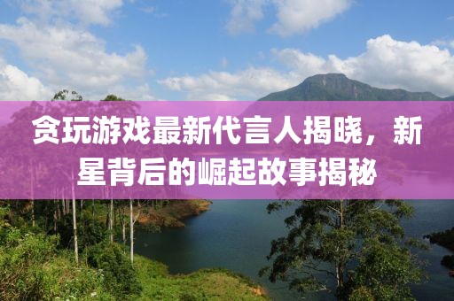 贪玩游戏最新代言人揭晓，新星背后的崛起故事揭秘