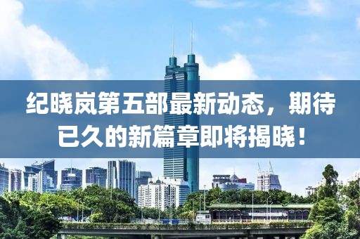 纪晓岚第五部最新动态，期待已久的新篇章即将揭晓！